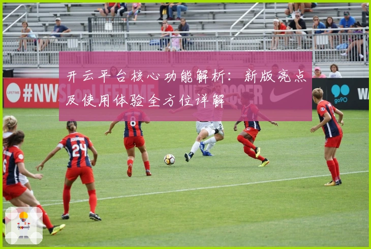 开云平台核心功能解析:新版亮点及使用体验全方位详解
